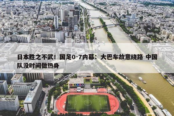 日本胜之不武！国足0-7内幕：大巴车故意绕路 中国队没时间做热身