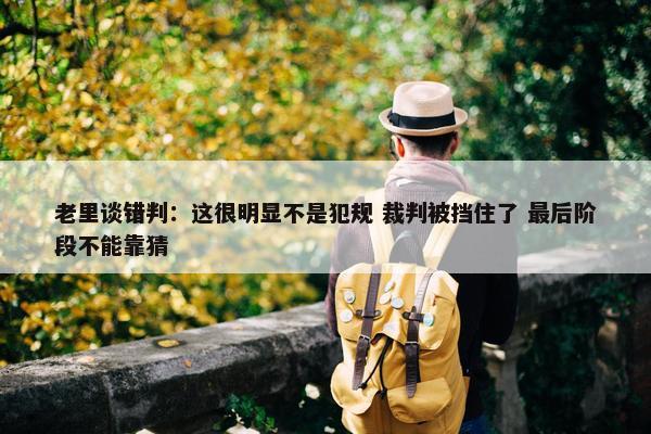 老里谈错判：这很明显不是犯规 裁判被挡住了 最后阶段不能靠猜