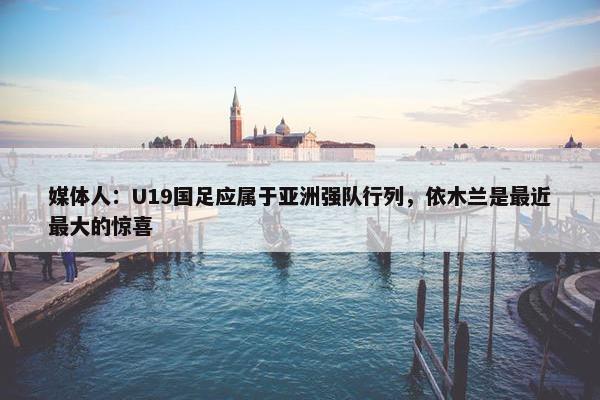 媒体人：U19国足应属于亚洲强队行列，依木兰是最近最大的惊喜