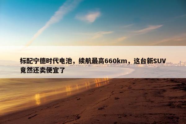 标配宁德时代电池，续航最高660km，这台新SUV竟然还卖便宜了