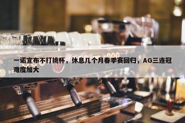 一诺宣布不打挑杯，休息几个月春季赛回归，AG三连冠难度加大