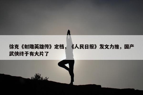 徐克《射雕英雄传》定档，《人民日报》发文力推，国产武侠终于有大片了