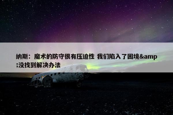 纳斯：魔术的防守很有压迫性 我们陷入了困境&没找到解决办法