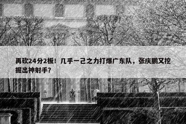 再砍24分2板！几乎一己之力打爆广东队，张庆鹏又挖掘出神射手？