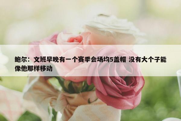 鲍尔：文班早晚有一个赛季会场均5盖帽 没有大个子能像他那样移动