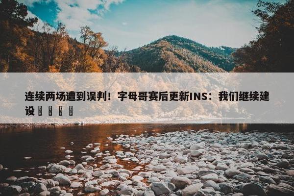 连续两场遭到误判！字母哥赛后更新INS：我们继续建设🦺