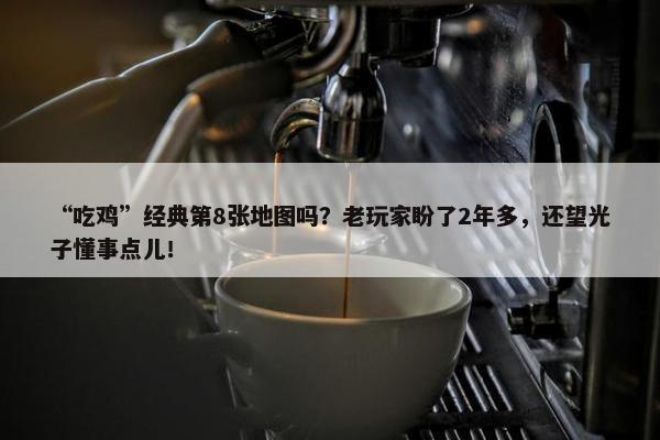 “吃鸡”经典第8张地图吗？老玩家盼了2年多，还望光子懂事点儿！