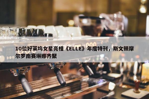 10位好莱坞女星亮相《ELLE》年度特刊，斯文顿摩尔罗南赛琳娜齐聚