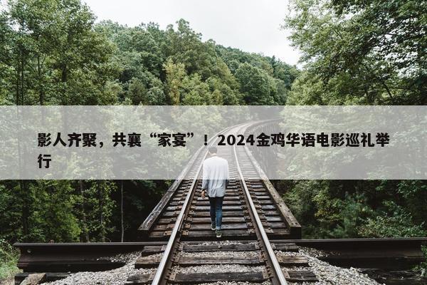 影人齐聚，共襄“家宴”！2024金鸡华语电影巡礼举行