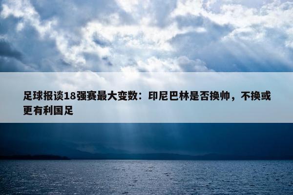 足球报谈18强赛最大变数：印尼巴林是否换帅，不换或更有利国足