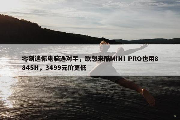 零刻迷你电脑遇对手，联想来酷MINI PRO也用8845H，3499元价更低