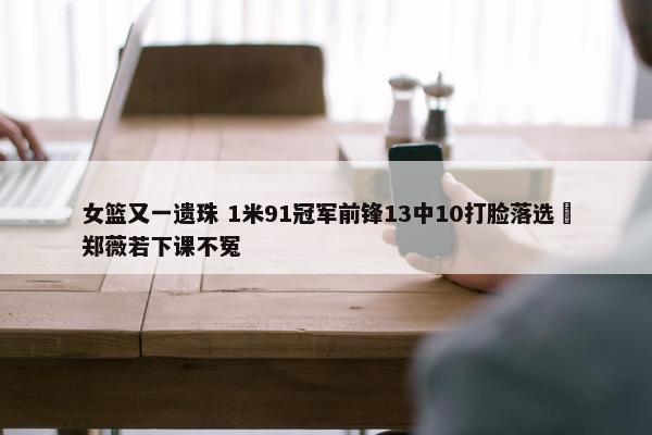 女篮又一遗珠 1米91冠军前锋13中10打脸落选 郑薇若下课不冤