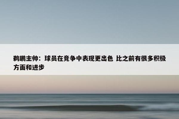 鹈鹕主帅：球员在竞争中表现更出色 比之前有很多积极方面和进步