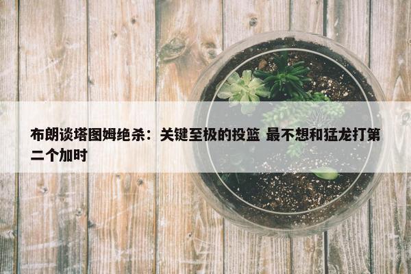 布朗谈塔图姆绝杀：关键至极的投篮 最不想和猛龙打第二个加时