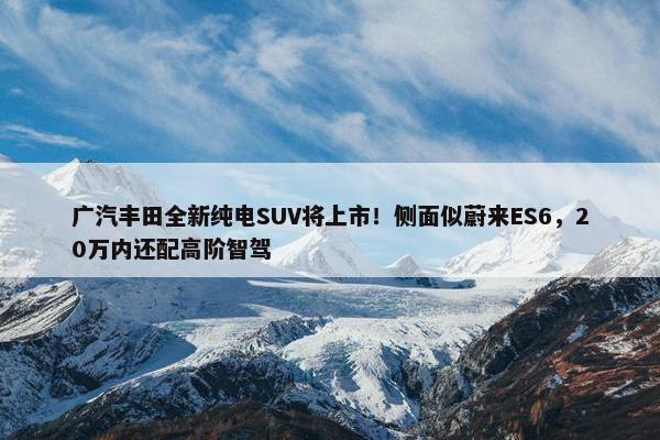 广汽丰田全新纯电SUV将上市！侧面似蔚来ES6，20万内还配高阶智驾