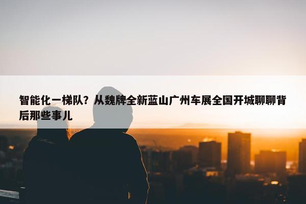 智能化一梯队？从魏牌全新蓝山广州车展全国开城聊聊背后那些事儿