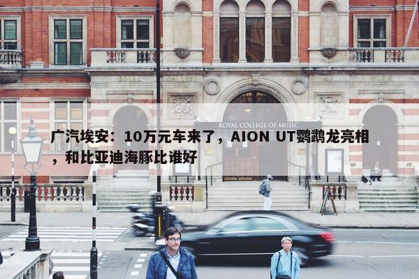 广汽埃安：10万元车来了，AION UT鹦鹉龙亮相，和比亚迪海豚比谁好