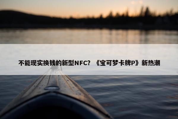 不能现实换钱的新型NFC？《宝可梦卡牌P》新热潮