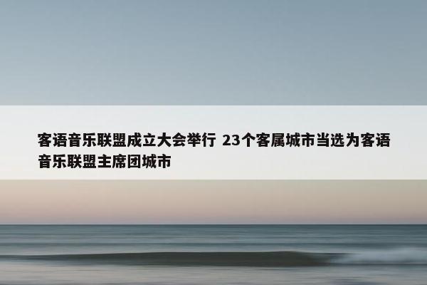 客语音乐联盟成立大会举行 23个客属城市当选为客语音乐联盟主席团城市