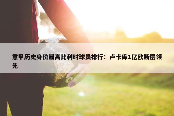 意甲历史身价最高比利时球员排行：卢卡库1亿欧断层领先