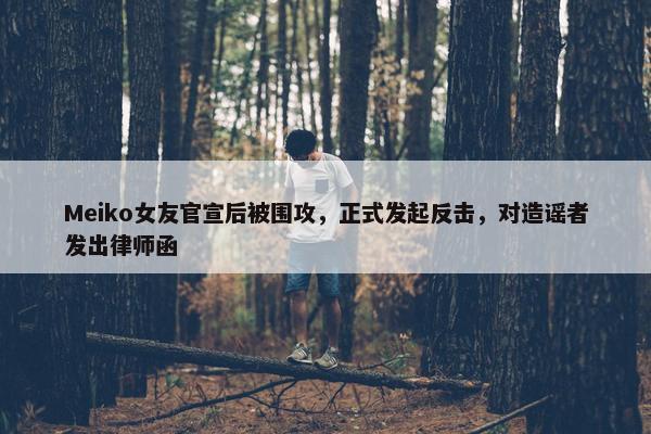 Meiko女友官宣后被围攻，正式发起反击，对造谣者发出律师函