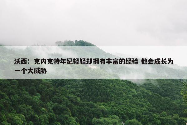 沃西：克内克特年纪轻轻却拥有丰富的经验 他会成长为一个大威胁