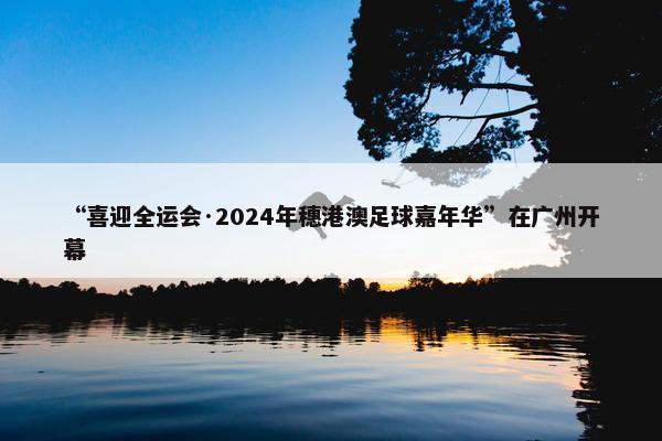 “喜迎全运会·2024年穗港澳足球嘉年华”在广州开幕