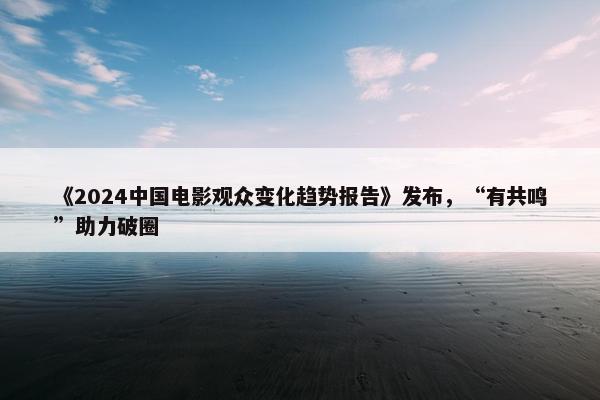 《2024中国电影观众变化趋势报告》发布，“有共鸣”助力破圈