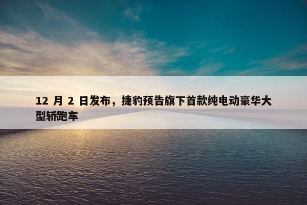 12 月 2 日发布，捷豹预告旗下首款纯电动豪华大型轿跑车