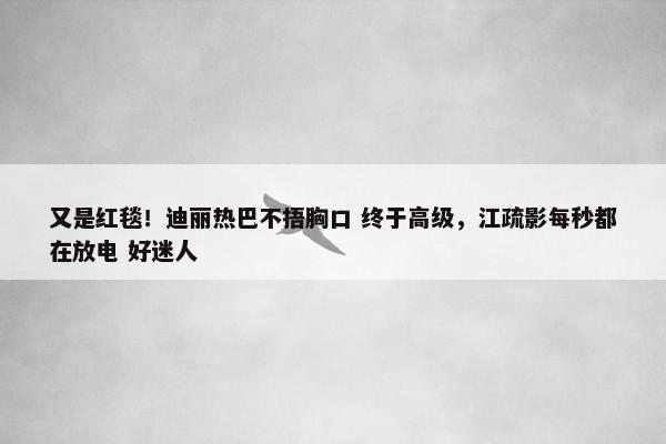 又是红毯！迪丽热巴不捂胸口 终于高级，江疏影每秒都在放电 好迷人