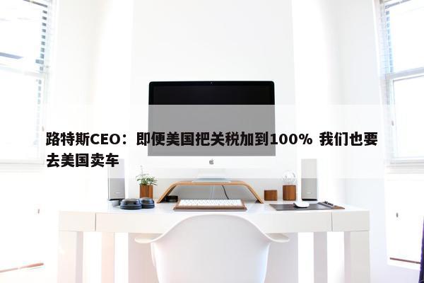 路特斯CEO：即便美国把关税加到100% 我们也要去美国卖车