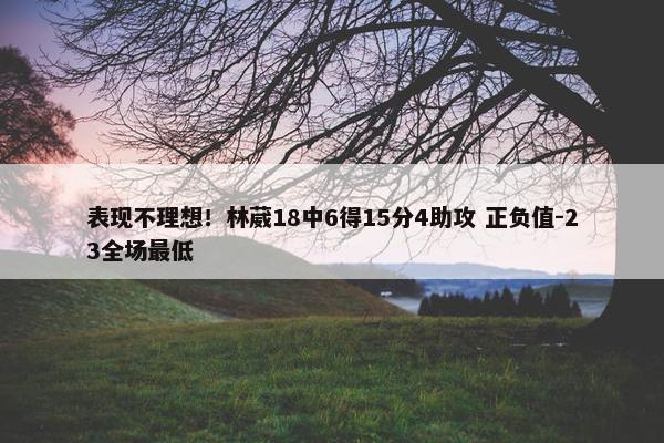 表现不理想！林葳18中6得15分4助攻 正负值-23全场最低