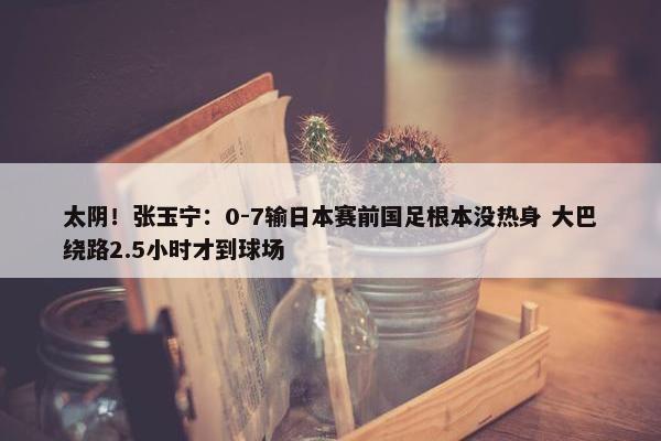 太阴！张玉宁：0-7输日本赛前国足根本没热身 大巴绕路2.5小时才到球场