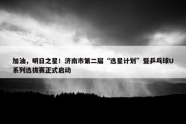 加油，明日之星！济南市第二届“选星计划”暨乒乓球U系列选拔赛正式启动