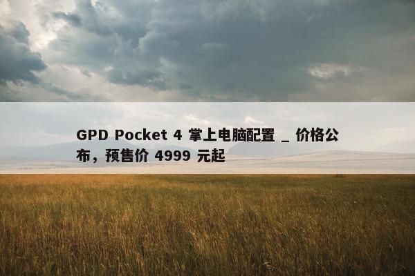 GPD Pocket 4 掌上电脑配置 _ 价格公布，预售价 4999 元起