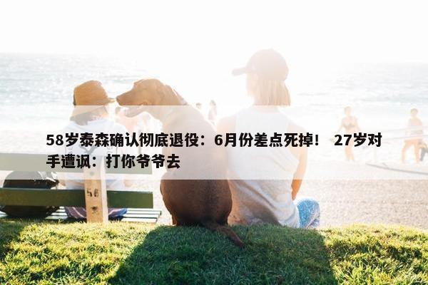 58岁泰森确认彻底退役：6月份差点死掉！ 27岁对手遭讽：打你爷爷去