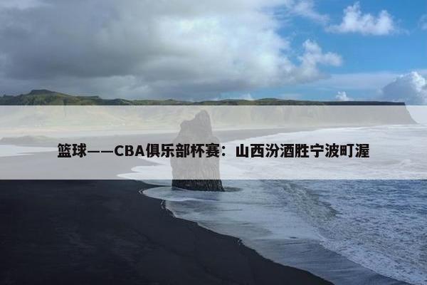 篮球——CBA俱乐部杯赛：山西汾酒胜宁波町渥