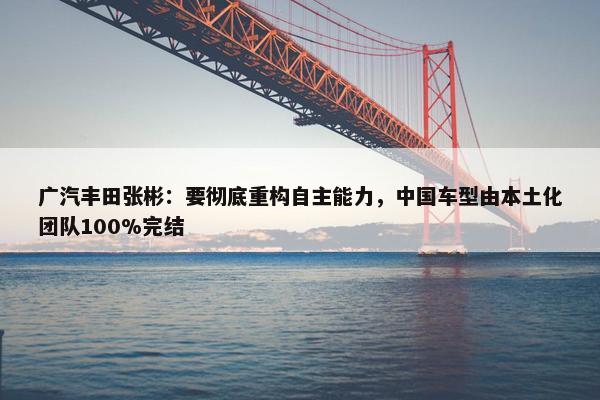 广汽丰田张彬：要彻底重构自主能力，中国车型由本土化团队100%完结