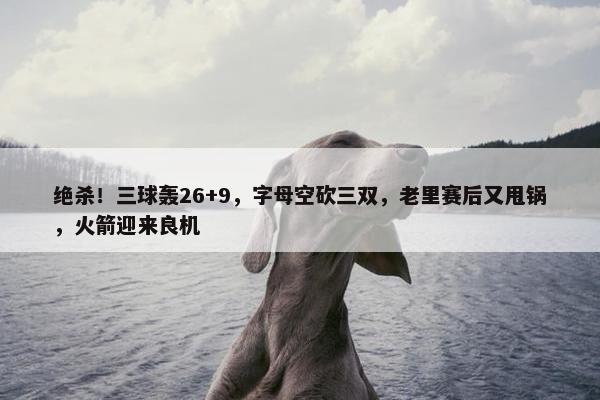 绝杀！三球轰26+9，字母空砍三双，老里赛后又甩锅，火箭迎来良机