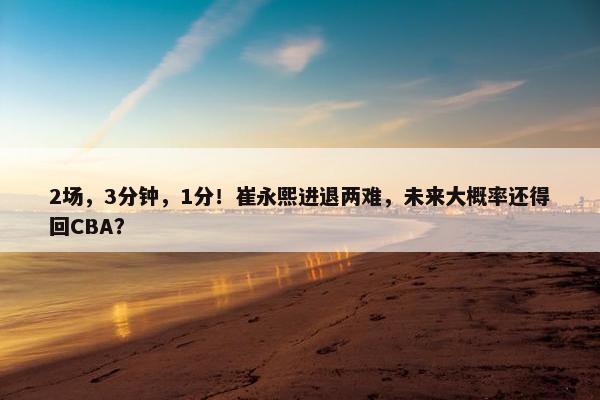 2场，3分钟，1分！崔永熙进退两难，未来大概率还得回CBA？