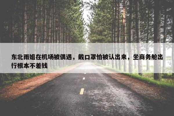 东北雨姐在机场被偶遇，戴口罩怕被认出来，坐商务舱出行根本不差钱