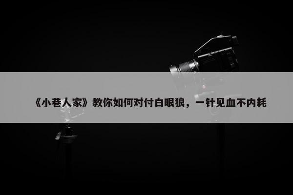 《小巷人家》教你如何对付白眼狼，一针见血不内耗