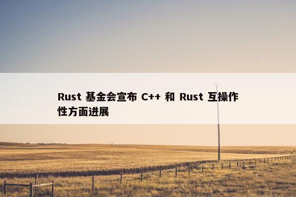 Rust 基金会宣布 C++ 和 Rust 互操作性方面进展