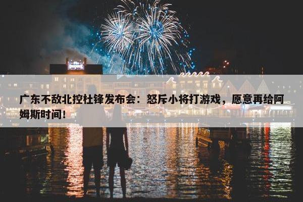 广东不敌北控杜锋发布会：怒斥小将打游戏，愿意再给阿姆斯时间！