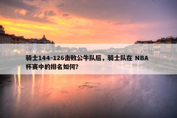 骑士144-126击败公牛队后，骑士队在 NBA 杯赛中的排名如何？