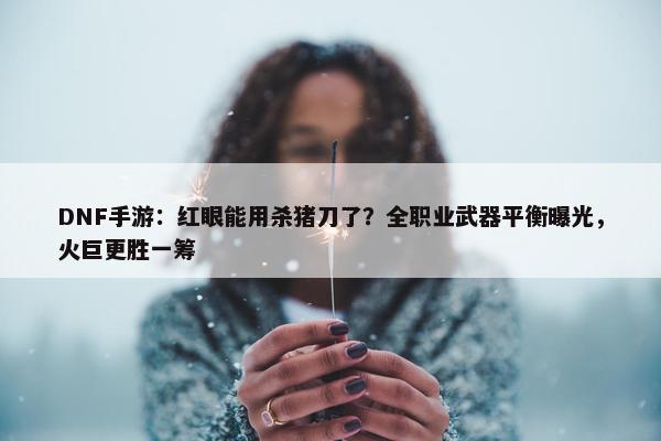 DNF手游：红眼能用杀猪刀了？全职业武器平衡曝光，火巨更胜一筹