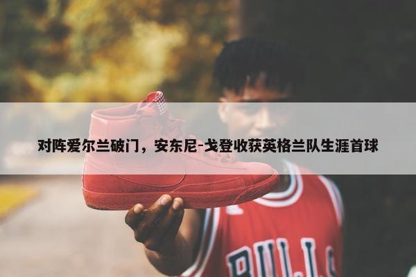 对阵爱尔兰破门，安东尼-戈登收获英格兰队生涯首球