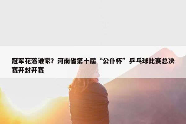 冠军花落谁家？河南省第十届“公仆杯”乒乓球比赛总决赛开封开赛