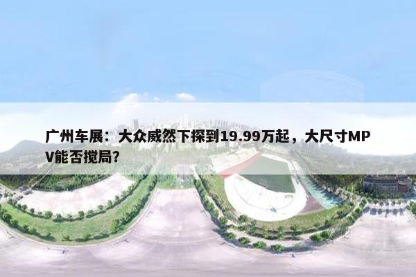 广州车展：大众威然下探到19.99万起，大尺寸MPV能否搅局？