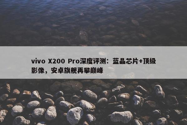 vivo X200 Pro深度评测：蓝晶芯片+顶级影像，安卓旗舰再攀巅峰